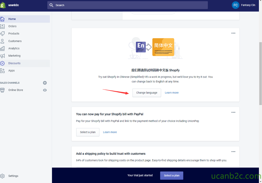Search O Home Orders Products Customers Analytics Marketing Discounts Apps FC Shopify Try out Shopify in Chinese (Simplified)! It's a work in progress, but wed love you to try it out. You can change back to English at any time. Fantasy Cin SALES CHANNELS Change language You can now pay for your Shopify bill with PayPal Learn more 0 Online Store Settings Pay for your Shopify bill with PayPal and link to the payment method of your choice including UnionPay. Select a plan Learn more Add a shipping policy to build trust with customers 64% of customers look for shipping costs on the product page. Easy-to-find shipping details encourage them to shop with you. Your trial just started Select a plan 