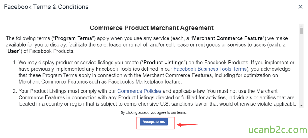 Facebook Terms & Conditions Commerce Product Merchant Agreement The following terms ("Program Terms") apply when you use any service (each, a "Merchant Commerce Feature") we make available for you to display, facilitate the sale, lease or rental of, and/or sell, lease or rent goods or services to users (each, a "User") of Facebook Products. 1 . We may display product or service listings you create ("Product Listings") on the Facebook Products. If you implement or have previously implemented any Facebook Tools (as defined in our Facebook Business Tools Terms), you acknowledge that these Program Terms apply in connection with the Merchant Commerce Features, including for optimization on Merchant Commerce Features such as Facebook's Marketplace feature. 2. Your Product Listings must comply with our Commerce Policies and applicable law. You must not use the Merchant Commerce Features in connection with any Product Listings directed or fulfilled for activities, individuals or entities that are located in a country or region that is subject to comprehensive U.S. sanctions law or that would otherwise violate applicable ay clicking accept, you agree to our terms. Accept terms x 